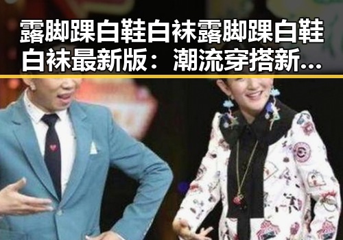 露脚踝白鞋白袜露脚踝白鞋白袜最新版:潮流穿搭新趋势