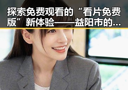 探索免费观看的“看片免费版”新体验——益阳市的最新动态