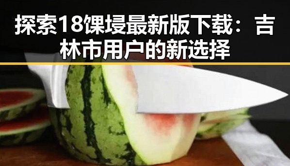 探索18馃埐最新版下载:吉林市用户的新选择