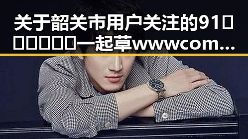 关于韶关市用户关注的91🍆🍑🔞❌❌❌一起草wwwcom17免费版的最新动态