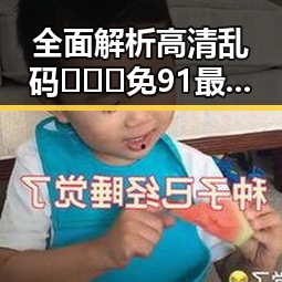 全面解析高清乱码🔞❌♋免91最新版下载:最新安全指南与实用建议