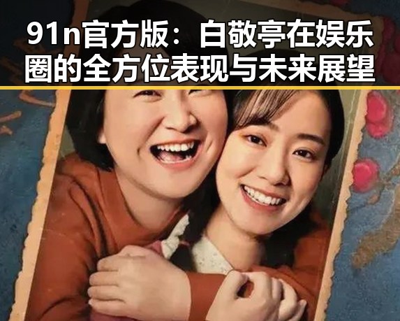 91n官方版:白敬亭在娱乐圈的全方位表现与未来展望