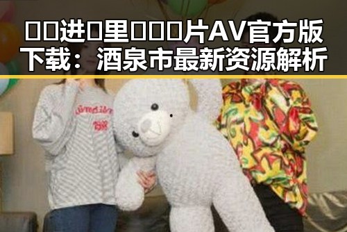 🔞🍌进🍑里❌❌❌片AV官方版下载:酒泉市最新资源解析