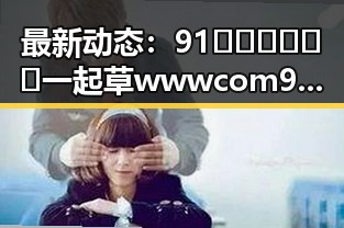 最新动态：91🍆🍑🔞❌❌❌一起草wwwcom91安装包下载现已正式上线