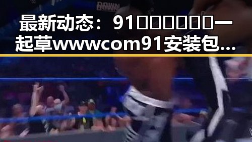 最新动态:91🍆🍑🔞❌❌❌一起草wwwcom91安装包下载现已正式上线