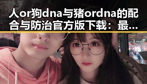 人or狗dna与猪ordna的配合与防治官方版下载:最新进展与应用分析