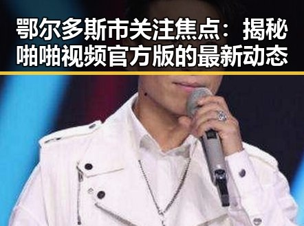 鄂尔多斯市关注焦点:揭秘啪啪视频官方版的最新动态