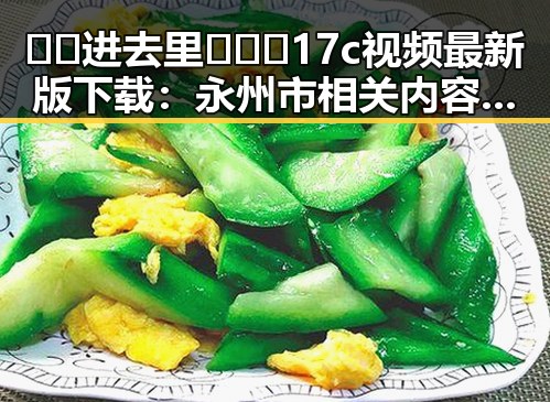 🔞🍌进去里❌❌❌17c视频最新版下载:永州市相关内容解析