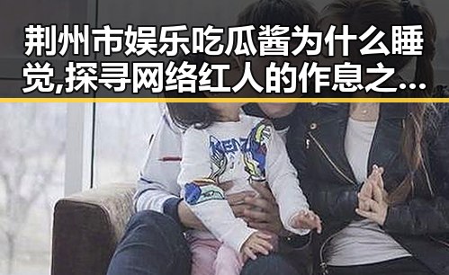 荆州市娱乐吃瓜酱为什么睡觉,探寻网络红人的作息之谜，91🍆🍑🔞❌❌❌一起草