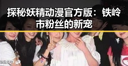 探秘妖精动漫官方版:铁岭市粉丝的新宠