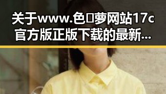 关于www.色😍萝网站17c官方版正版下载的最新解读与背景分析