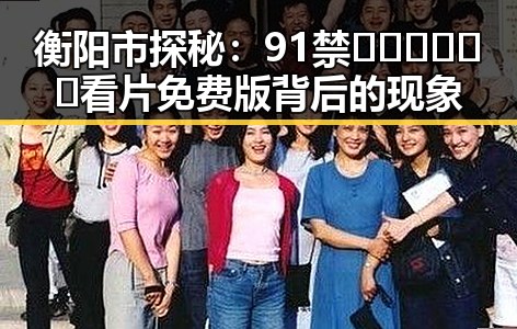 衡阳市探秘:91禁🍆🍑🔞❌❌❌看片免费版背后的现象