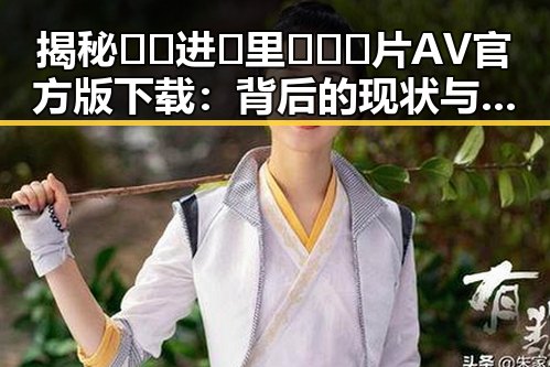 揭秘🔞🍌进🍑里❌❌❌片AV官方版下载:背后的现状与争议