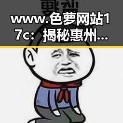 www.色 萝网站17c:揭秘惠州市最新娱乐圈吃瓜动态