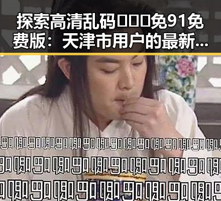 探索高清乱码🔞❌♋免91免费版:天津市用户的最新体验