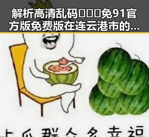 解析高清乱码🔞❌♋免91官方版免费版在连云港市的现状与影响