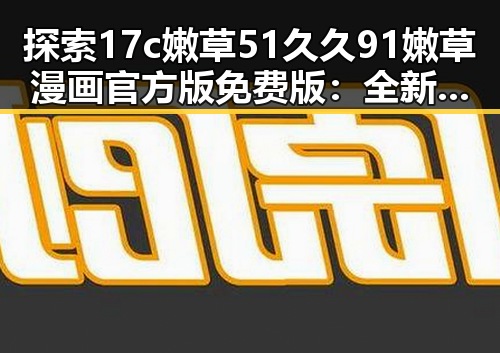 探索17c嫩草51久久91嫩草漫画官方版免费版：全新体验与安全保障