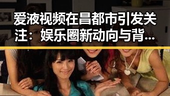 爱液视频在昌都市引发关注:娱乐圈新动向与背后反思
