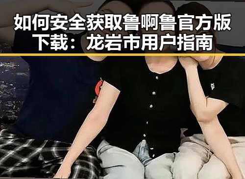 如何安全获取鲁啊鲁官方版下载:龙岩市用户指南