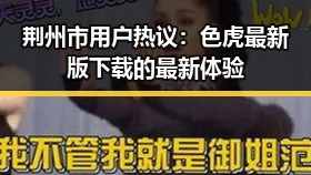 荆州市用户热议：色虎最新版下载的最新体验