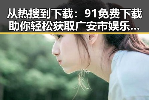 从热搜到下载:91免费下载助你轻松获取广安市娱乐圈素材视频
