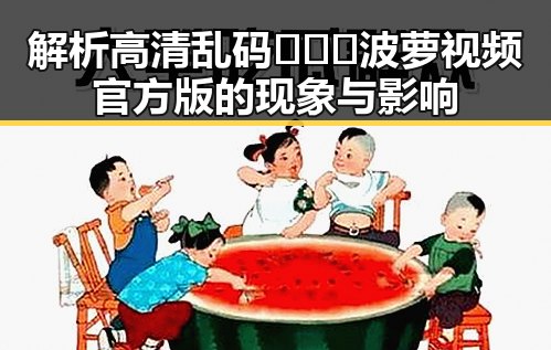 解析高清乱码🔞❌♋波萝视频官方版的现象与影响
