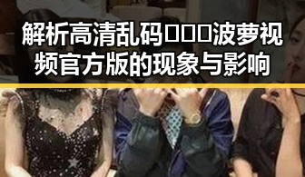 解析高清乱码🔞❌♋波萝视频官方版的现象与影响
