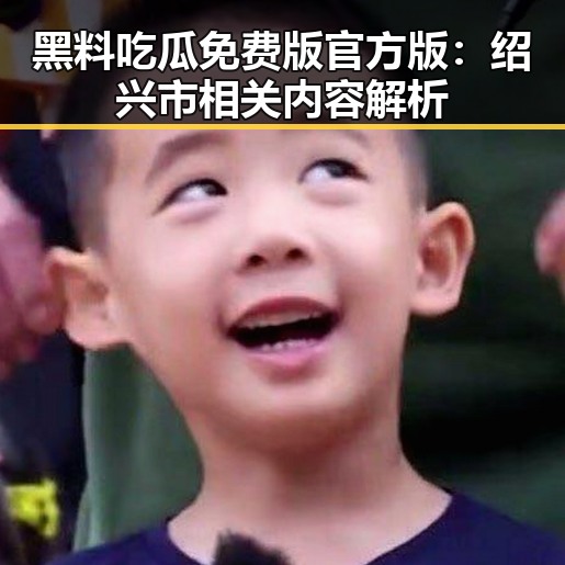 黑料吃瓜免费版官方版：绍兴市相关内容解析