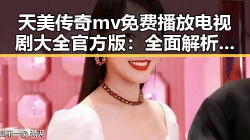 天美传奇mv免费播放电视剧大全官方版:全面解析与最新动态