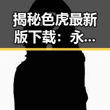 揭秘色虎最新版下载:永州市用户的最新选择