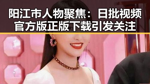 阳江市人物聚焦：日批视频官方版正版下载引发关注