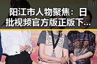 阳江市人物聚焦：日批视频官方版正版下载引发关注