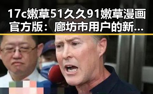 17c嫩草51久久91嫩草漫画官方版：廊坊市用户的新宠体验