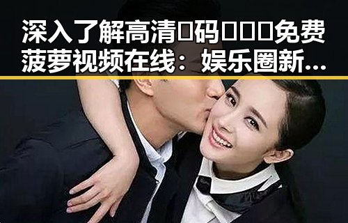 深入了解高清🈚码🔞❌♋免费菠萝视频在线:娱乐圈新趋势的体现