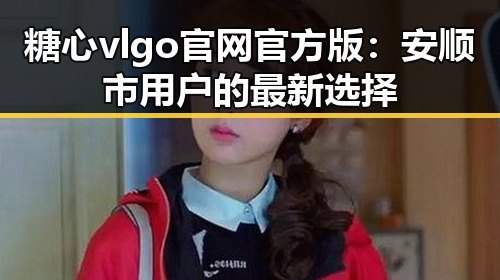 糖心vlgo官网官方版：安顺市用户的最新选择