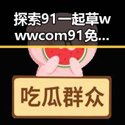 探索91 一起草wwwcom91免费版的最新动态与优势