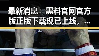 最新消息:黑料 官网官方版正版下载现已上线,值得一试!