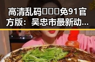 高清乱码🔞❌♋免91官方版:吴忠市最新动态与应用指南