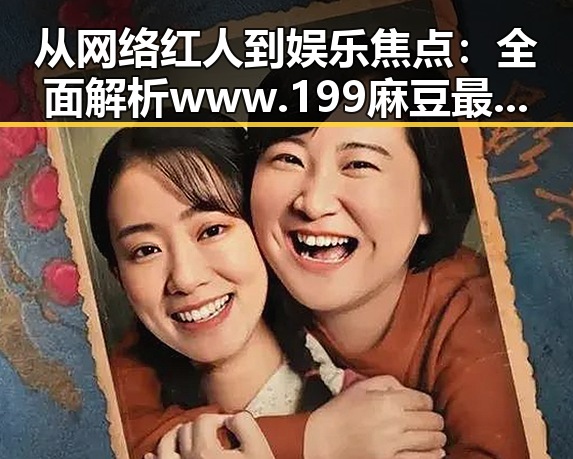 从网络红人到娱乐焦点：全面解析www.199麻豆最新版下载的现状与发展