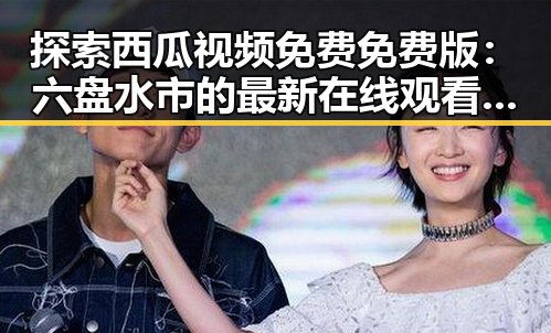 探索西瓜视频免费免费版：六盘水市的最新在线观看方式