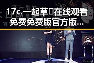17c.一起草🌿在线观看免费免费版官方版:松原市用户必看的娱乐吃瓜酱美甲视频在线观看解析