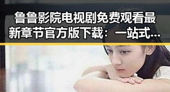 鲁鲁影院电视剧免费观看最新章节官方版下载：一站式追剧体验指南