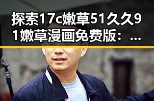探索17c嫩草51久久91嫩草漫画免费版:兰州市的最新动态与趣闻