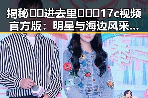 揭秘 🔞🍌进去里❌❌❌17c视频官方版：明星与海边风采的神秘联系
