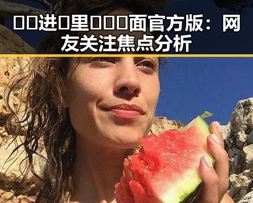 🔞🍌进🍑里❌❌❌面官方版：网友关注焦点分析