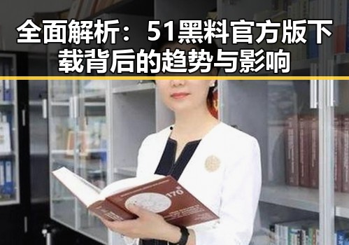 全面解析:51黑料官方版下载背后的趋势与影响