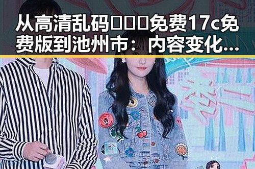 从高清乱码🔞❌♋免费17c免费版到池州市：内容变化的反差与现状