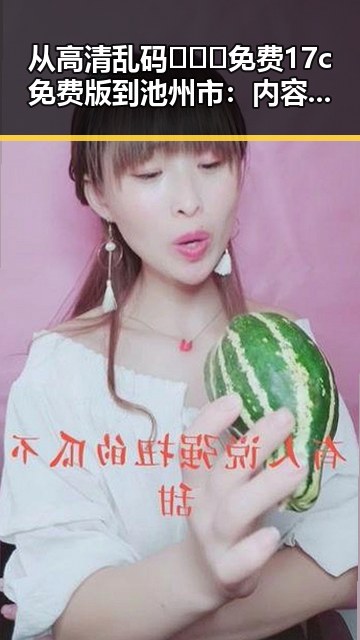 从高清乱码🔞❌♋免费17c免费版到池州市：内容变化的反差与现状