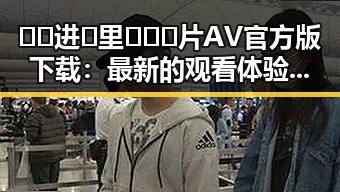 🔞🍌进🍑里❌❌❌片AV官方版下载:最新的观看体验与争议