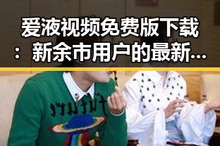 爱液视频免费版下载：新余市用户的最新体验与指南